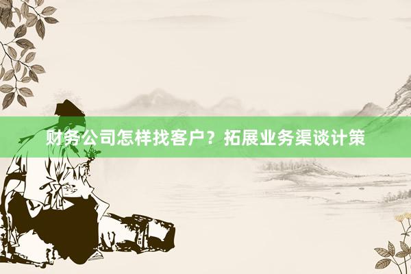 财务公司怎样找客户？拓展业务渠谈计策
