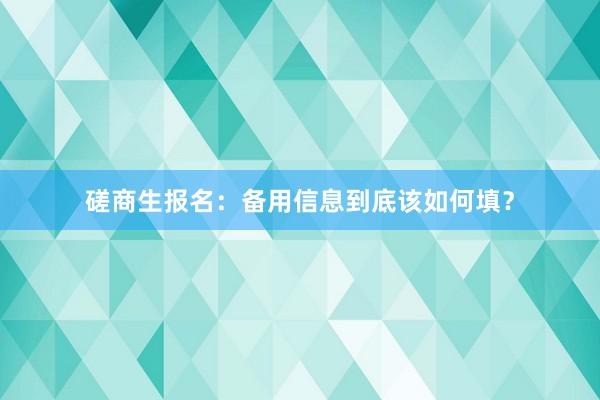 磋商生报名：备用信息到底该如何填？