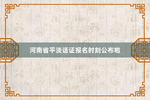河南省平淡话证报名时刻公布啦