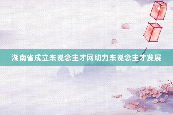 湖南省成立东说念主才网助力东说念主才发展
