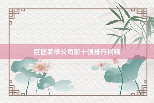 巨匠装修公司前十强排行揭晓