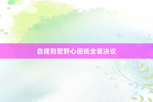 自建别墅野心图纸全套决议