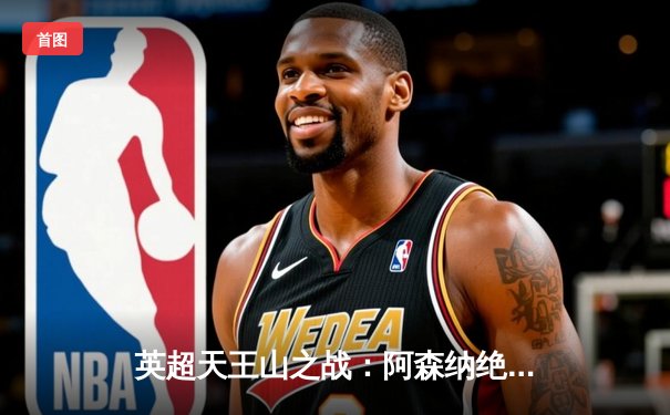 英超天王山之战：阿森纳绝杀曼城，终结联赛12连败魔咒